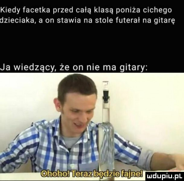 kiedy facetka przed całą klasą poniża cichego dzieciaka a on stawia na stole futerał na gitarę ja wiedzący że on nie ma gitary