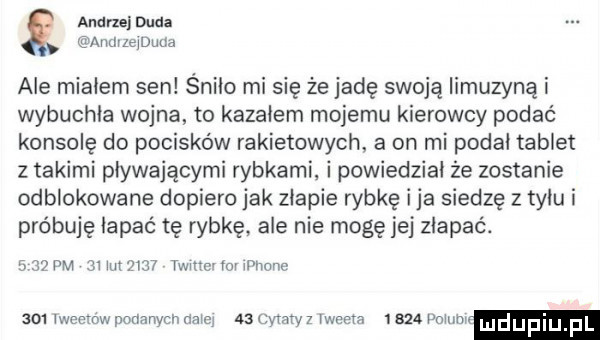 agaru duda amłłlejdqu ale miałem sen śniło misię że jadę swoją limuzyną i wybuchła wojna to kazałem mojemu kierowcy podać konsolę do pocisków rakietowych. a on mi podał tablet z takimi pływającymi rybkami. i powiedział że zostanie odblokowane dopiero jak złapie rybkę ica siedzę z tyłu i próbuję łapać tę rybkę ale nie mogę jej złapać.     w m mn      twit cvłoi iphone     iweemw podanych naiei    cytaty   iweeła i     poem ludupi