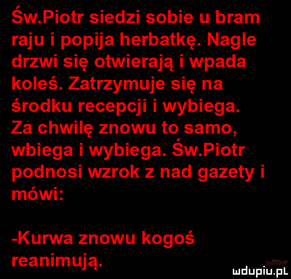 św piotr siedzi sobie u bram raju i popija herbatkę. nagle drzwi się otwierają i wpada koleś. zatrzymuje się na środku recepcji i wybiega. za chwilę znowu to samo wbiega i wybiega. św piotr podnosi wzrok z nad gazety i mówi kurwa znowu kogoś reanimują