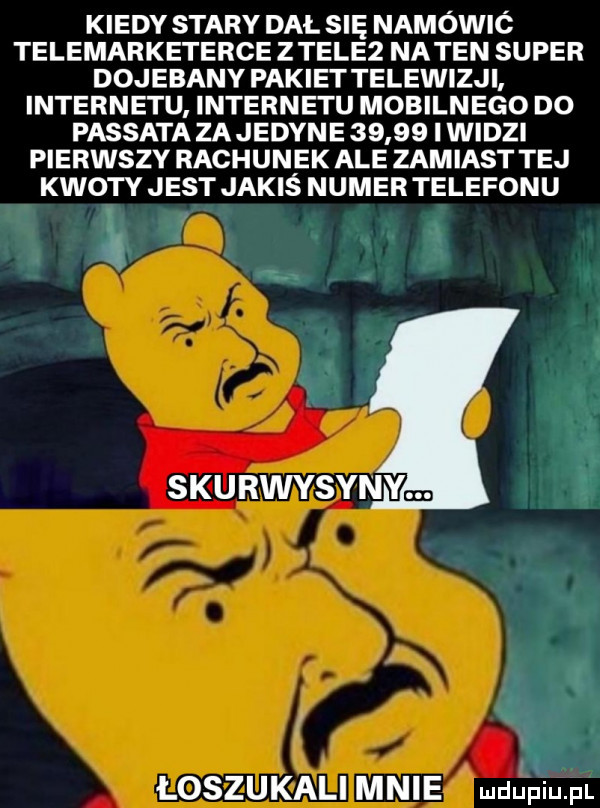 kiedy stary dal się namówió telemarketerce ziele  natan super dojebany pakiettelewizji internetu internetu mobilnego do passata zajedyne       i widzi pierwszy rachunek ale zamiast tej kwoty jest jakiś numer telefonu skurwysyny łoszukali mnie mdęęiupl