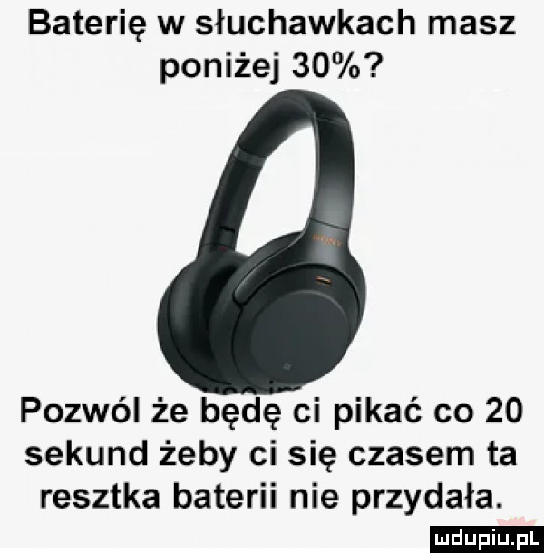 baterię w słuchawkach masz poniżej    pozwól że będę ci pikle co    sekund żeby ci się czasem ta resztka baterii nie przydała
