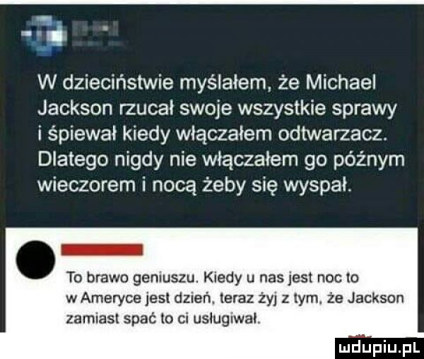 i w dzieciństwie myślałem że michael jackson macał swoje wszystkie sprawy i śpiewał kiedy włączałem odtwarzacz dlatego nigdy nie włączałem go późnym wieczorem i nocą żeby się wyspał. to brawo geniuszu. kiedy u nasjesl noc lo wamevyce jest dzień. teraz ży zlym. że jackson lamiast spać lo ci usługiwał