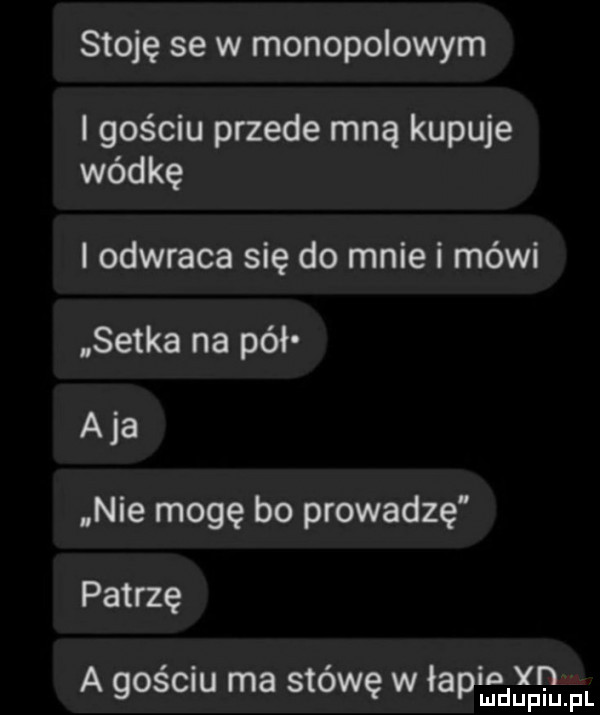 stoję se w monopolowym i gościu przede mną kupuje wódkę i odwraca się do mnie i mówi setka na pół aja nie mogę bo prowadzę patrzę a gościu ma stówę w lapiufdgfpgm