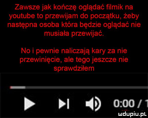 zawsze jak kończę oglądać filmik na youtube to przewijam do początku żeby następna osoba która będzie oglądać nie musiała przewijać. no i pewnie naliczają kary za nie przewinięcie ale tego jeszcze nie sprawdziłem          ludupiu. pl