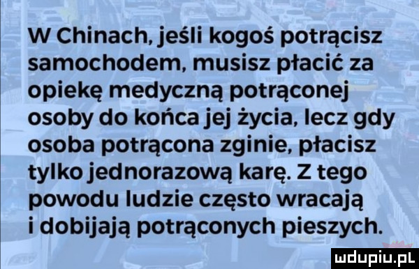 w chinach jeśli kogoś potrącisz samochodem musisz płacić za opiekę medyczną potrącone osoby do końca jej życia. lecz gdy osoba potrącona zginie płacisz tylko jednorazową ka rę. z tego powodu ludzie często wracają i dobijają potrąconych pieszych. ludu iu. l