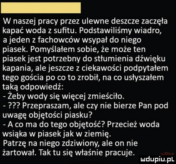 w naszej pracy przez ulewne deszcze zaczęła kapać woda z sufitu. podstawiliśmy wiadro a jeden z fachowców wsypał do niego piasek. pomyślałem sobie że może ten piasekjest potrzebny do stłumienia dźwięku kapania ale jeszcze z ciekawości podpytałem tego gościa po co to zrobił na co usłyszałem taką odpowiedź zeby wody się więcej zmieściło. przepraszam ale czy nie bierze pan pod uwagę objętości piasku a co ma do tego objętość przecież woda wsiąka w piasekjak w ziemię. patrzę na niego zdziwiony ale on nie żartował. tak tu się właśnie pracuje. lucłuplu pl