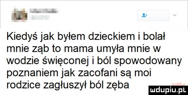 ur kiedyś jak byłem dzieckiem i bolał mnie ząb to mama umyła mnie w wodzie święconej i ból spowodowany poznaniem jak zacofani są moi rodzice zagłuszył ból zęba