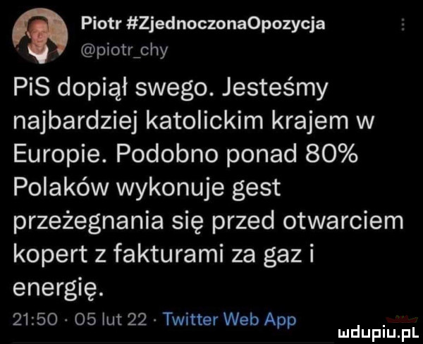 piotr zjednoczonaopozycja piotrichy pis dopiął swego. jesteśmy najbardziej katolickim krajem w europie. podobno ponad    polaków wykonuje gest przeżegnania się przed otwarciem kopert z fakturami za gaz i energię.          lut    twitter web aap. mduplu pl