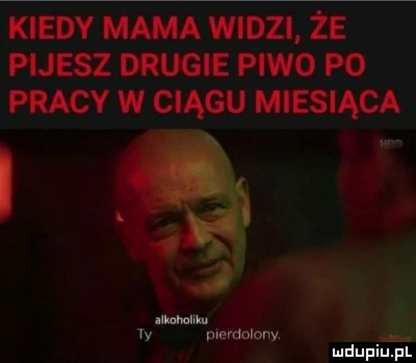 kiedy mama widzi że masz drugie piwo po pracy w ciągu miesiąca i i uwm. abakankami ty pierdolony. mdupiupl