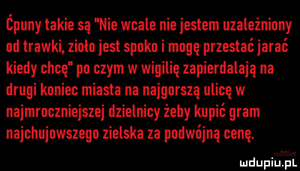 ćpuny takie są nie wcale niejestem uzależniony od trawki zenio jest spoko i mogę przeslaćjarać kiedy chcę po czym w wigilię zapierdalają na drugi koniec miasta na najgorszą ulicę w najmroczniejszej dzielnicy żeby kupić gram najchujowszego zielska za podwójna cenę