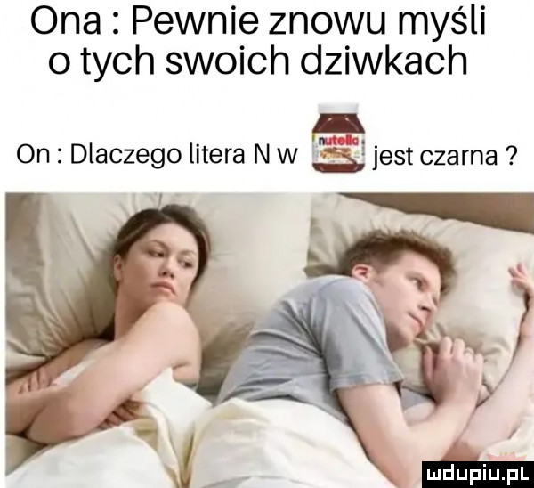 ona pewnie znowu myśli o tych swoich dziwkach on dlaczego litera n w s jest czarna