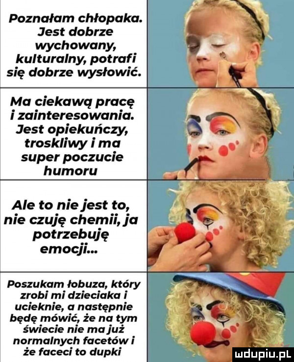 poznałam chłopaka. jest dobrze wychowany kulturalny potrafi się dobrze wysłowić. ma ciekawą pracę i zainteresowania. jest opiekuńczy troskliwy i ma super poczucie humoru ale to niejest to nie czuję chemii ja potrzebuję emocji. poszukam łobuza który zrobi mi dzieciaka i ucieknie nastepnie bede mówic że na tym świecie nie ma juz normalnych facetów że faceci to dupki