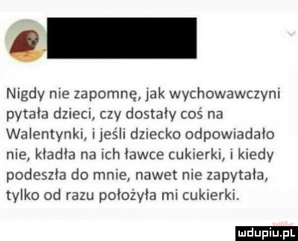 nigdy nie zapomnę jak wychowawczyni pytała dzieci czy dostały coś na walentynki ijeśli dziecko odpowiadało nie kładła na ich ławce cukierki i kiedy podeszła do mnie nawet nie zapytała tylko od razu położyła mi cukierki