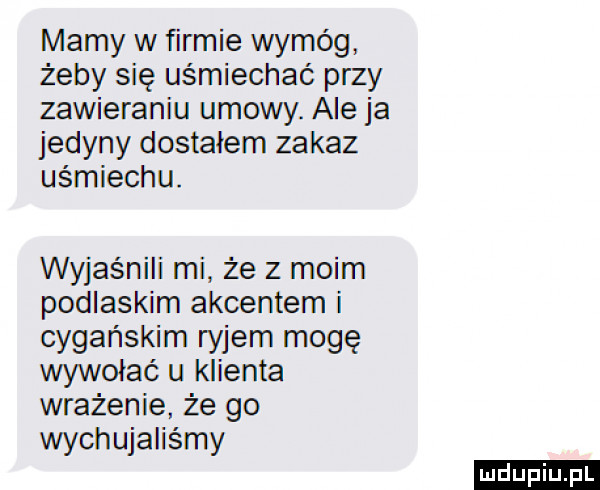 mamy w firmie wymóg żeby się uśmiechać przy zawieraniu umowy. ale ja jedyny dostałem zakaz uśmiechu. wyjaśnili mi że z moim podlaskim akcentem i cygańskim ryjem mogę wywołać u klienta wrażenie że go wychujaliśmy ludu iu. l