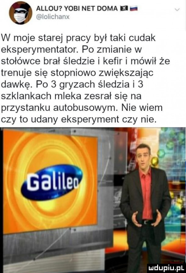 allou yogi net dama uxioiiciianx w moje starej pracy był taki cudak eksperymentator. po zmianie w stołówce brał śledzie i kefir i mówił że trenuje się stopniowo zwiększając dawkę. po   gryzach śledzia i   szklankach mleka zesrał się na przystanku autobusowym. nie wiem czy to udany eksperyment czy nie