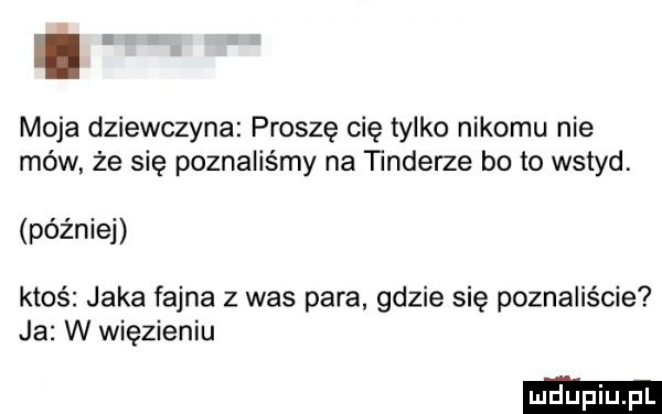 moja dziewczyna proszę cię tylko nikomu nie mów że się poznaliśmy na tonderze bo to wstyd. później ktoś jaka fajna z was para gdzie się poznaliście ja w więzieniu