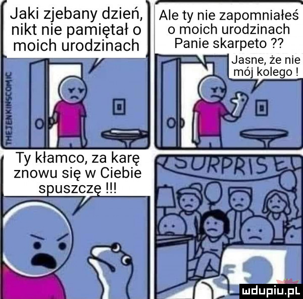 jaki zjebany dzień ale ty nie zapomniałeś nikt nie pamiętał o o moich urodzinach moich urodzinach fame skarpeto   jasne że nie mój kolego znowu się w ciebie si usącz