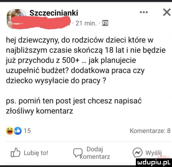 szczecinianki x    min. e hej dziewczyny do rodziców dzieci które w najbliższym czasie skończą    iati nie będzie już przychodu z     jak planujecie uzupełnić budżet dodatkowa praca czy dziecko wysyłacie do pracy ps. pomiń ten post jest chcesz napisać złośliwy komentarz o    komentarze   dodaj hb lubię to qomentarz wyslij