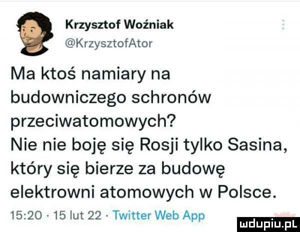 krzysztof woźniak krzysztofator ma ktos namiary na budowniczego schronów przeciwatomowych nie nie boję się rosji tylko sasina który się bierze za budowę elektrowni atomowych w polsce.          lut    twitter web aap