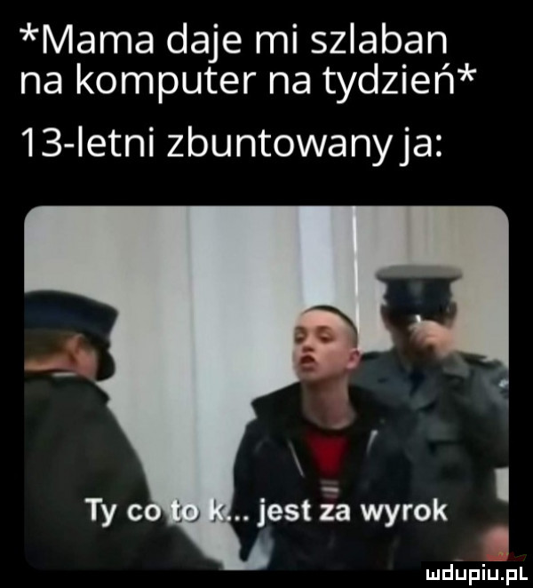 mama daje mi szlaban na komputer na tydzień    istni zbuntowanyja. jest ia wyrok