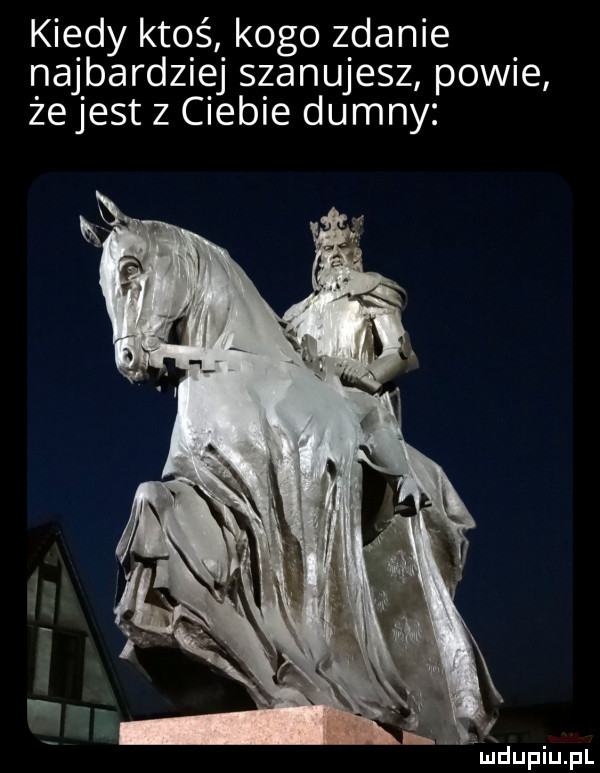 kiedy ktoś kogo zdanie najbardziej szanujesz powie żejest z ciebie dumny