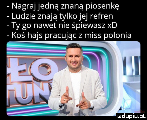 nagraj jedną znaną piosenkę ludzie znają tylko jej refren ty go nawet nie śpiewasz xd koś hajs pracując z miss polonia