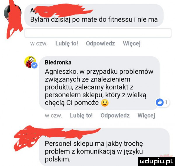 bylam dzwiaj po mate do fitnessu i nie ma lubięio odpowiedz więcej é biedronka agnieszko w przypadku problemów związanych ze znalezieniem produktu zalecamy kontakt z personelem sklepu który z wielką chęcią ci pomoże. o i. lubie to odpowiedz więcej personel sklepu ma jakby trochę problem z komunikacją w języku po slim