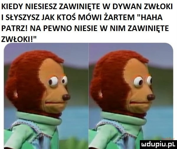 kiedy niesiesz zawinięte w dywan zwłoki słyszysz jak ktoś mówi żartem haba patrz na pewno niesie w nim zawinięte zwłoki