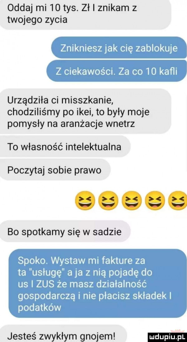 oddaj mi    tys. zł znikam z twojego zycia urządziła ci mieszkanie chodziliśmy po ikei to były moje pomysły na aranżacje wnetrz to własność intelektualna poczytaj sobie prawo bo spotkamy się w sadzie jesteś zwykłym gnojem