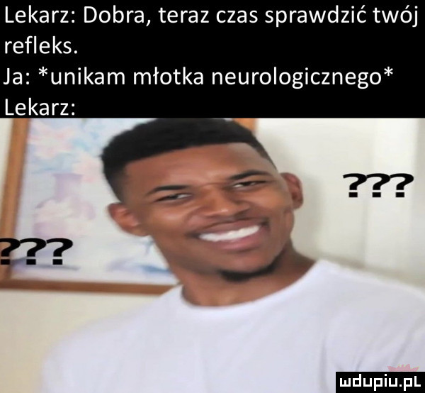 lekarz dobra teraz czas sprawdzić twój refleks. ja unikam młotka neurologicznego lekarz ludu iu. l