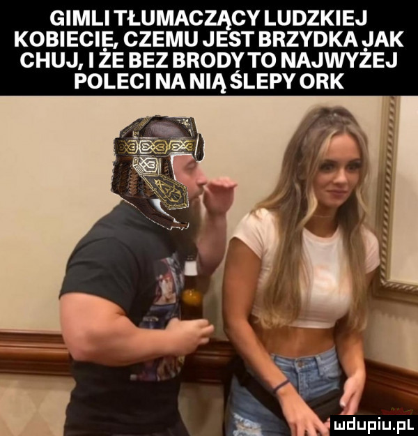gidli tłumaczący ludzkiej kobiecie. czemu jest brzydka jak chuj i ze bez brodyto najwyżej poleci na nią ślepy ork