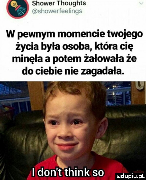 shower thoughts wsh o tal hrgu w pewnym momencie twojego życia była osoba która cię minęła a potem żałowała że do ciebie nie zagadała. tm i don t think so