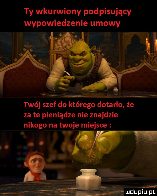 ty wkurwiony podpisujący wypowiedzenie umowy twój szef do którego dotarlo że za te pieniądze nie znajdzie nikogo na twoje miejsce