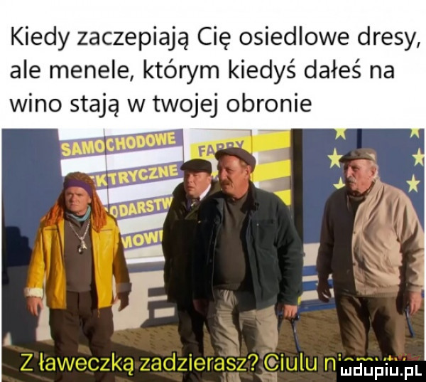 kiedy zaczepiają cię osiedlowe dresy ale menele którym kiedyś dałeś na wino stają w twojej obronie i