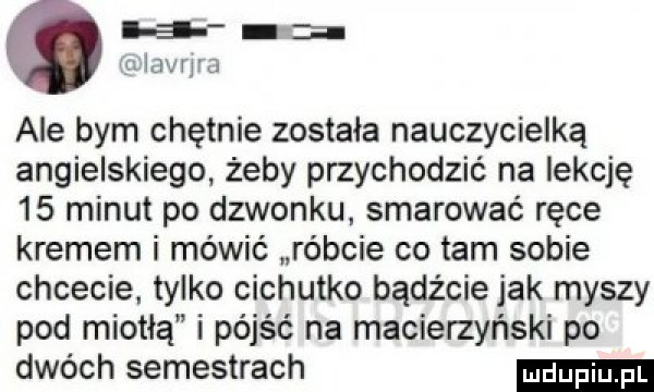 th iavrjra ale bym chętnie została nauczycielką angielskiego żeby przychodzić na lekcję    minut po dzwonku. smarować ręce kremem i mówić róbcie co tam sobie chcecie. tylko cichutko bądźcie jak myszy pod miotłą i pójść na macierzyński po dwóch semestrach