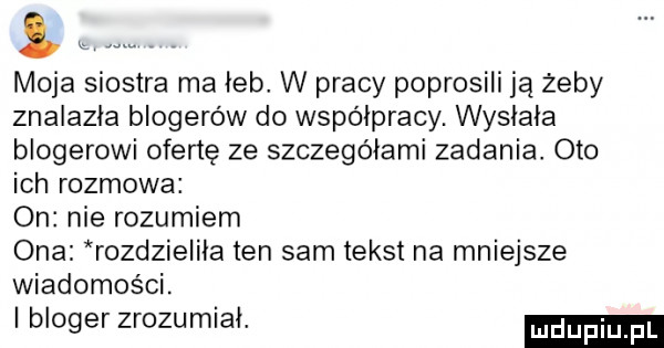 moja siostra ma leb w pracy poprosili ją żeby znalazla blogerów do współpracy. wysłała blogerowi ofertę ze szczegółami zadania. oto ich rozmowa on nie rozumiem ona rozdzielila ten sam tekst na mniejsze wiadomości. bloger zrozumiał