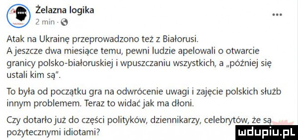 żelazna logika   mm a atak na ukrainę przeprowadzono tez z białorusi ajeszcze dwa miesiące temu pewni ludzie apelowali o otwarcie granicy polsko-białoruskiej i wpuszczaniu wszystkich a później się ustali kim są. to byla od początku gra na odwrócenie uwagi i zajęcie polskich sluzb innym problemem teraz to widaćjak ma dloni. czy dotarlojuż do części polityków dziennikarzy celebrytów że są pożytecznymi idiotami upiu