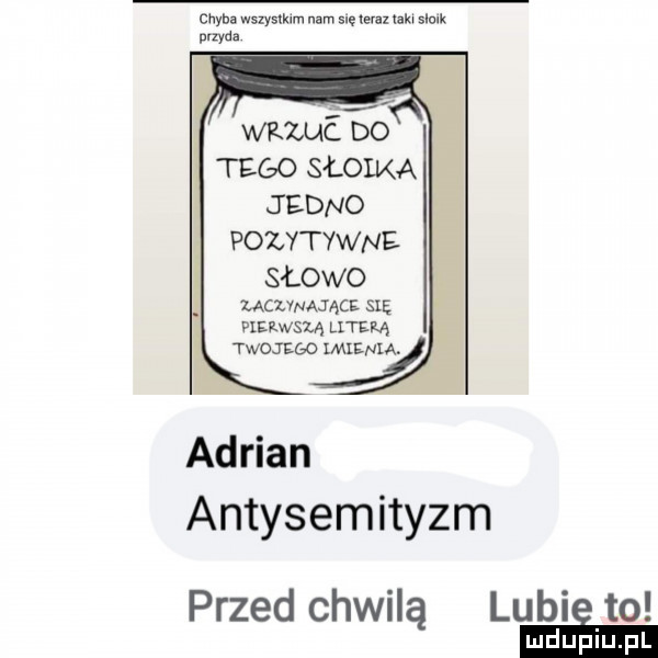 chyba wszysmm nam saum um   qu przyda wuućgo tego słowa jedno pozytywne słowo ucwmąc sag pierwszą literą twojego imienia. adrian antysemityzm przed chwilą lubie to