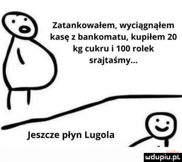 zatankowałem wyciągnąłem kasę z bankomatu kupiłem    kg cukru i     rolek srajtaśmy. jeszcze płyn lugola ludu iu. l