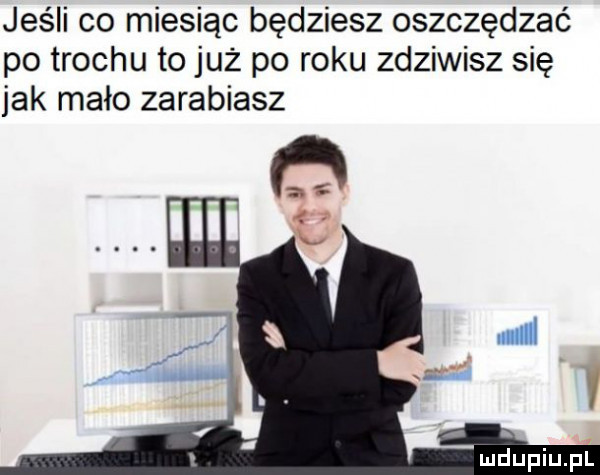 jeśli co miesiąc będziesz oszczędzać po trocku to już po roku zdziwisz się jak mało zarabiasz