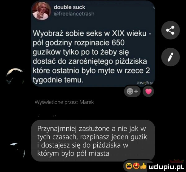 double suck ireelancetrash wyobraź sobie seks w xix wieku pół godziny rozpinacie     guzików tylko po to żeby się. dostać do zarośniętego piździska które ostatnio było myte w rzece   tygodnie temu. kw mi  . przynajmniej zasłużone a nie jak w tych czasach rozpinasz jeden guzik i dostajesz się do piździska w którym było pół miasta ceł