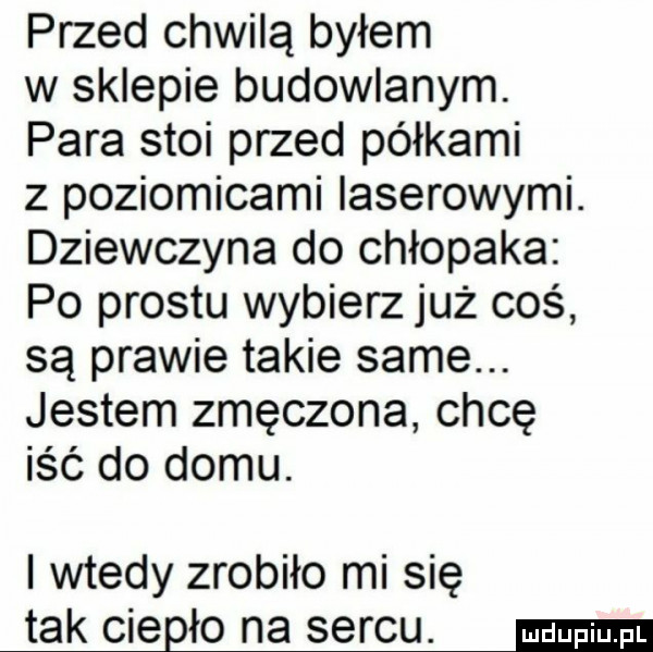 przed chwilą byłem w sklepie budowlanym. para stoi przed półkami z poziomicami laserowymi. dziewczyna do chłopaka po prestu wybierz już coś są prawie takie same. jestem zmęczona chcę iść do domu. i wtedy zrobiło mi się tak ciągło na sercu. ma