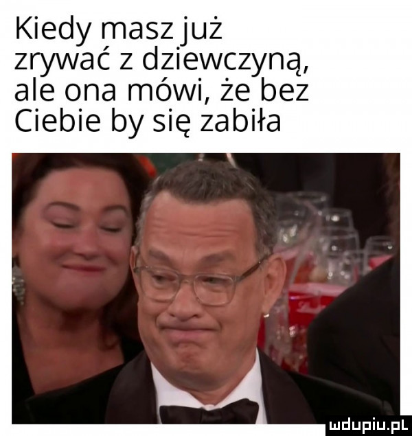 kiedy maszjuż zrywać z dziewczyną ale ona mówi że bez ciebie by się zabiła