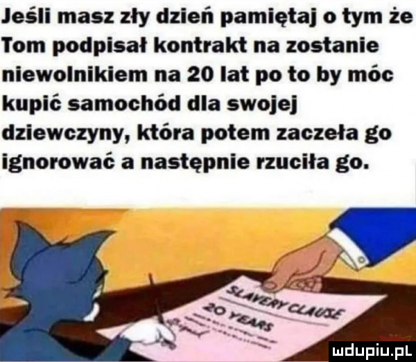 jeśli masz zły dzień pamięta o tym że tom podpisał kontrakt na zostanie niewolnikiem na    lat po to by móc kupić samochód dla swoje dziewczyny która potem zaczęła go ignorować a następnie rzuciła go