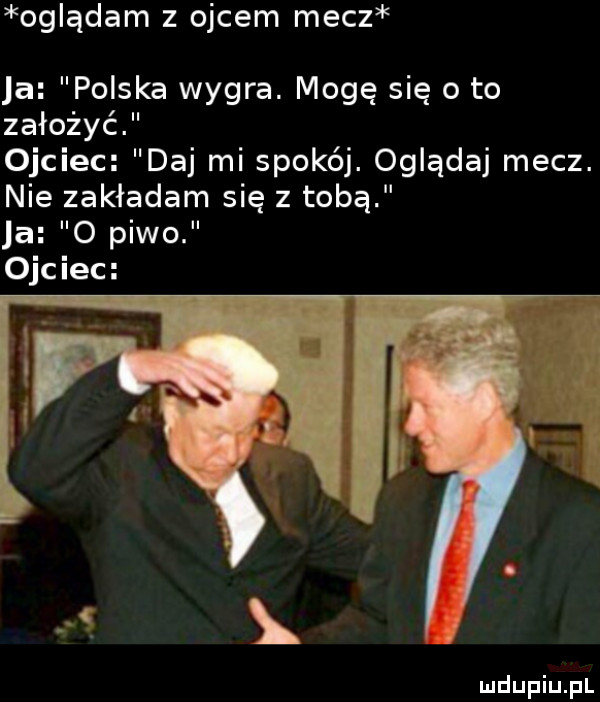 oglądam z ojcem mecz ja polska wygra. mogę się o to założyć ojciec daj mi sporej. oglądaj mecz. nie zakładam się z tobą ja o piwo ll ojciec