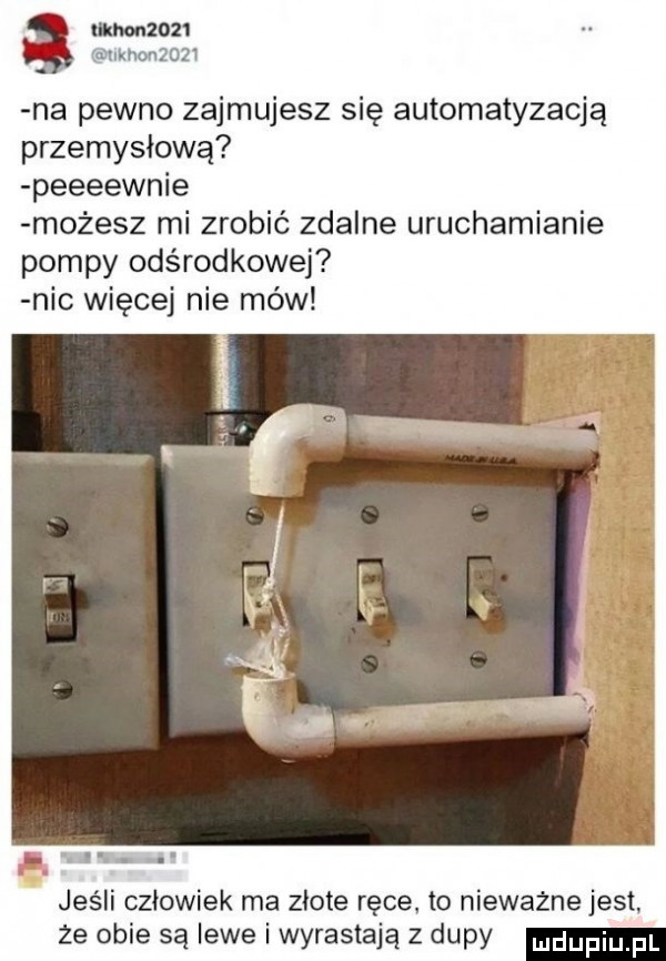 na pewno zajmujesz się automatyzacją przemysłową peeeewnie możesz mi zrobić zdalne uruchamianie pompy odśrodkowej nic więcej nie mów jeśli człowiek ma złote ręce to nieważne jest  e obie są lewe i wyrastają z dupy