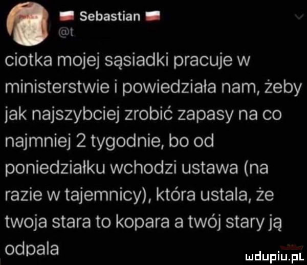 sebastian. ciotka mojej sąsiadki pracuje w ministerstwie i powiedziała nam żeby jak najszybciej zrobić zapasy na co najmniej   tygodnie bo od poniedzialku wchodzi ustawa na razie w tajemnicy która ustala że twoja stara to kopara a twój starają odpala