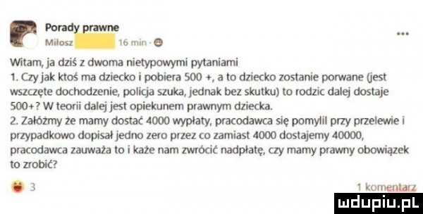 mur mw e mlam dziś z dwoma nieaypcmym pytaniami i. czy jak ktoś ma dziecka pobiega sio a m diikko wstanie porwane jest wszczęte dochodzenie. panga szuka eanak bez skutku io mru dalej dos abe sion w teorii dalej jest opiekunem prawnym dziecka.  . mamy ze mamy dostac      wypoaxy prawdawca się podym przy melewiel przypadkom dopisał jedno lew przez a zamiast woo dostajemy       pracodawca lauważa m i kate nam mm naapoatg ly mamy prawny obowiązek io dobić.     komentarz ludu lu l