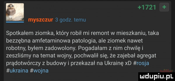 i      myszczur   godz temu spotkalem ziomka kto ry robil mi remont w mieszkaniu taka bezzębna amfetaminowa patologia ale ziomek nawet robotny bylem zadowolony pogadalam z nim chwilę i zeszliśmy na temat wojny pochwalił się że zajebal agregat prądotwórczy z budowy i przekazal na ukrainę xd rosja ukraina wapna