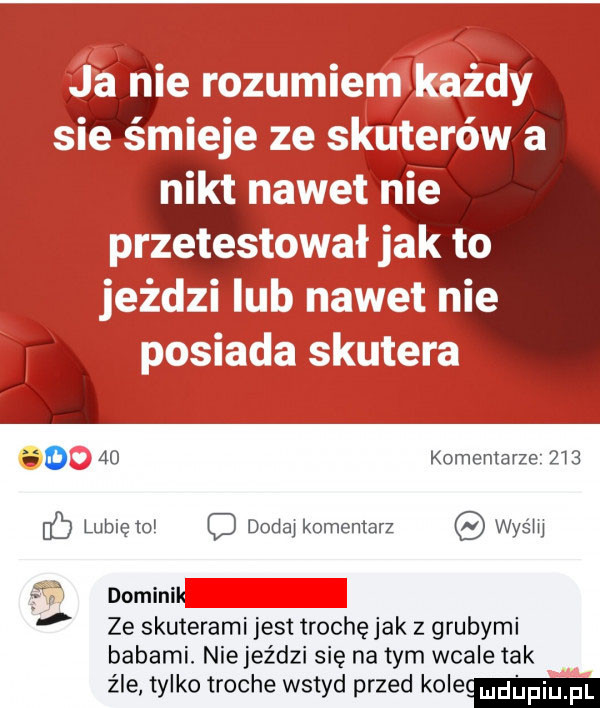 ja nie rozumiem każdy sie śmieje ze skuterów a nikt nawet nie przetestował jak to jeździ lub nawet nie posiada skutera u     komentarze i   lubię mi f douai komentarz wyśiii f domini ze skuterami jest trochę jak z grubymi babami. nie jeździ się na tym wcale tak źle tylko troche wstyd przed koleul dpiuji